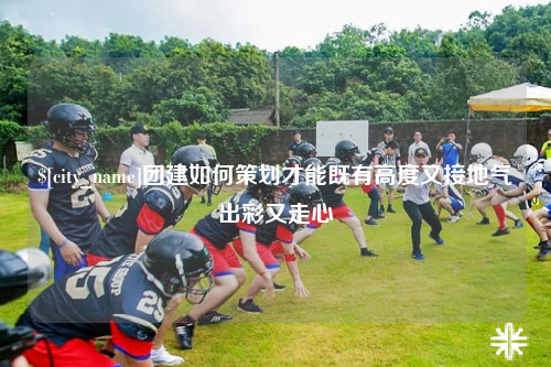 白沙团建如何策划才能既有高度又接地气出彩又走心