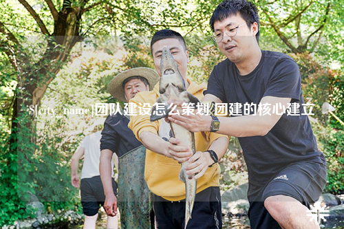 白沙团队建设怎么策划 团建的核心建立